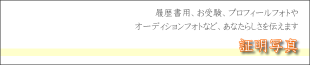 証明写真撮影　履歴書用、お受験、プロフィールフォトやオーディションフォトなど、あなたらしさを伝えます